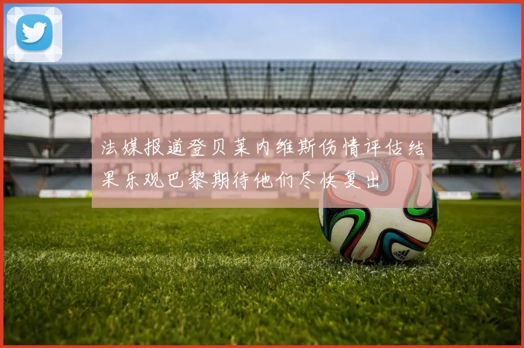 法媒报道登贝莱内维斯伤情评估结果乐观巴黎期待他们尽快复出