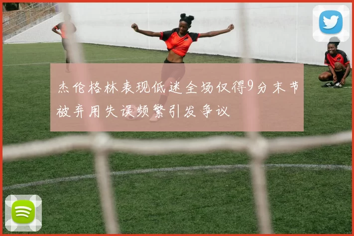 杰伦格林表现低迷全场仅得9分末节被弃用失误频繁引发争议
