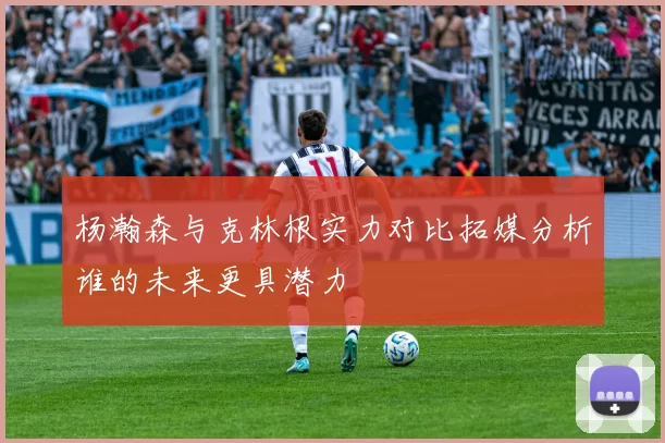 杨瀚森与克林根实力对比拓媒分析谁的未来更具潜力