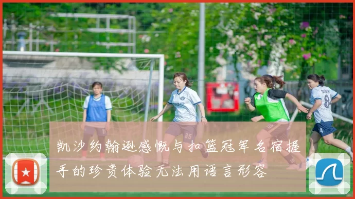 凯沙约翰逊感慨与扣篮冠军名宿握手的珍贵体验无法用语言形容