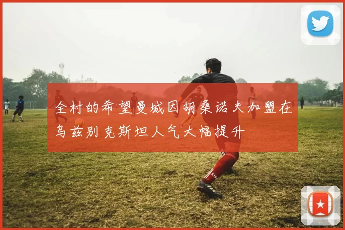 全村的希望曼城因胡桑诺夫加盟在乌兹别克斯坦人气大幅提升