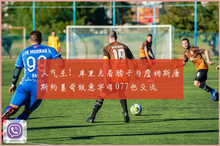 人气王！库里光着膀子与詹姆斯唐斯约基奇致意字母077也交流