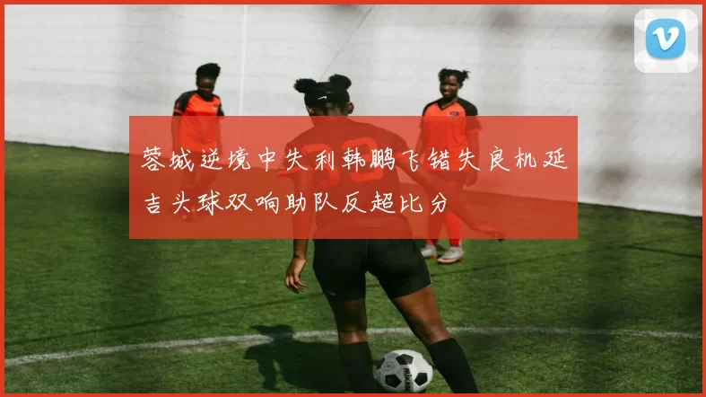 蓉城逆境中失利韩鹏飞错失良机延吉头球双响助队反超比分