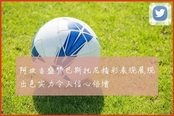 阿坎吉盛赞巴斯托尼精彩表现展现出色实力令人信心倍增
