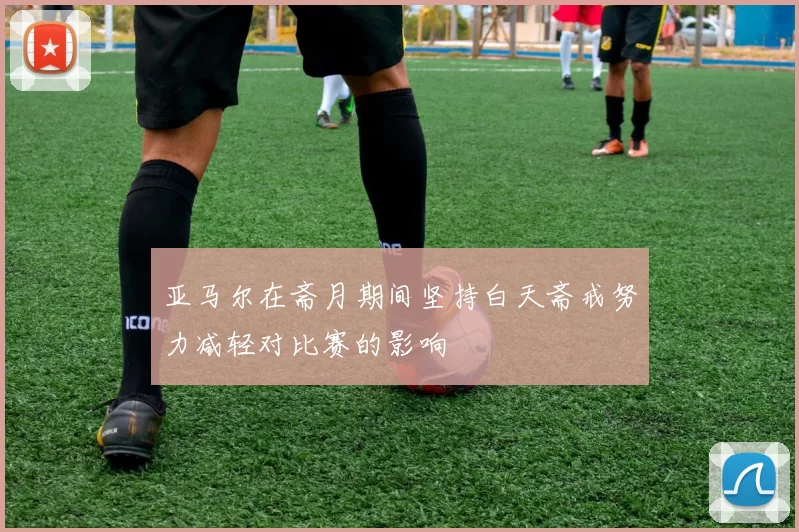 亚马尔在斋月期间坚持白天斋戒努力减轻对比赛的影响