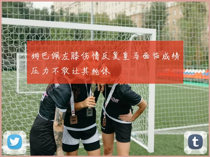 姆巴佩左膝伤情反复皇马面临成绩压力不敢让其轮休
