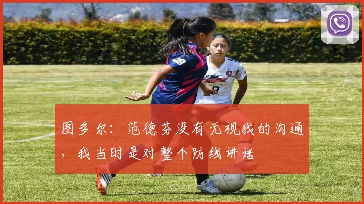 图多尔：范德芬没有无视我的沟通，我当时是对整个防线讲话