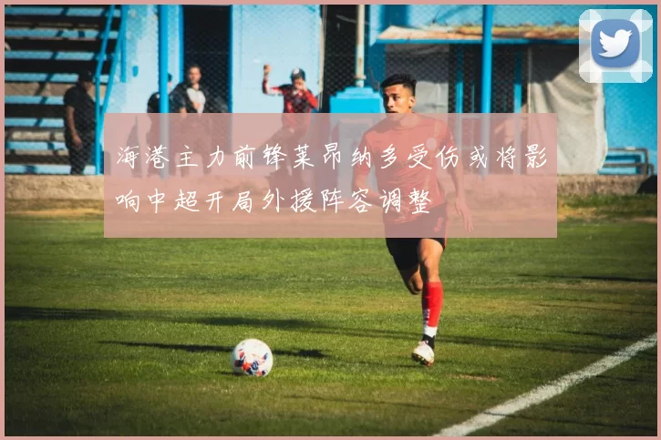 海港主力前锋莱昂纳多受伤或将影响中超开局外援阵容调整