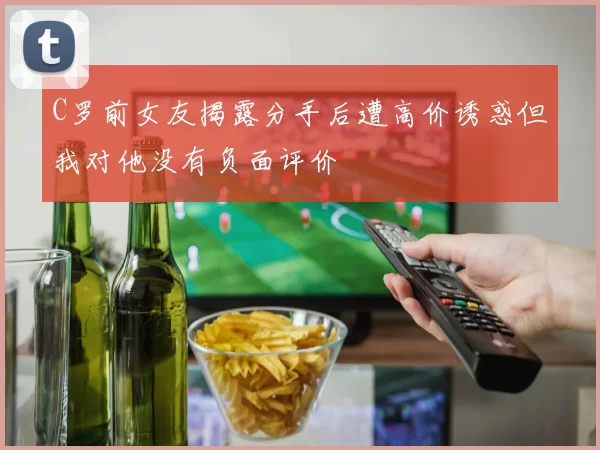 C罗前女友揭露分手后遭高价诱惑但我对他没有负面评价