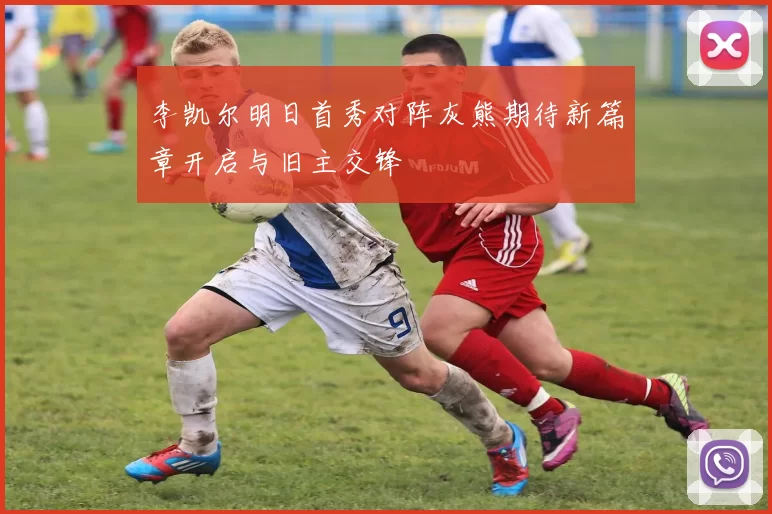 李凯尔明日首秀对阵灰熊期待新篇章开启与旧主交锋