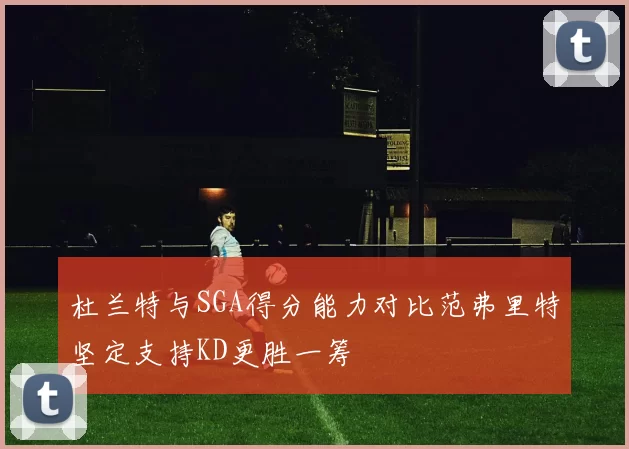 杜兰特与SGA得分能力对比范弗里特坚定支持KD更胜一筹