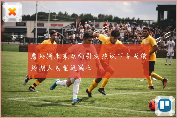 詹姆斯未来动向引发热议下季或续约湖人或重返骑士