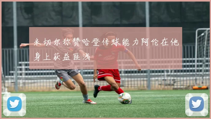 米切尔称赞哈登传球能力阿伦在他身上获益匪浅