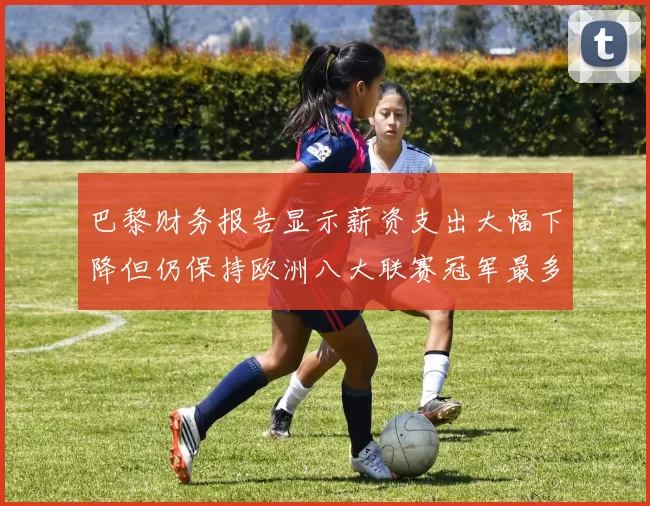 巴黎财务报告显示薪资支出大幅下降但仍保持欧洲八大联赛冠军最多地位