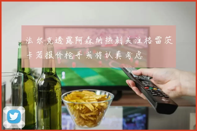 法尔克透露阿森纳热刺关注格雷茨卡若报价枪手或将认真考虑
