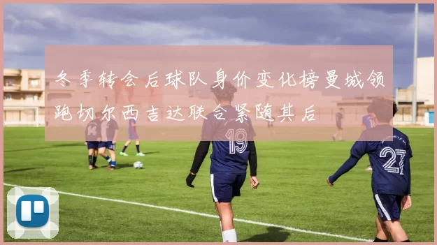 冬季转会后球队身价变化榜曼城领跑切尔西吉达联合紧随其后