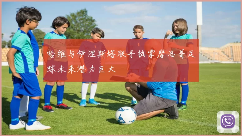 哈维与伊涅斯塔联手执掌摩洛哥足球未来潜力巨大