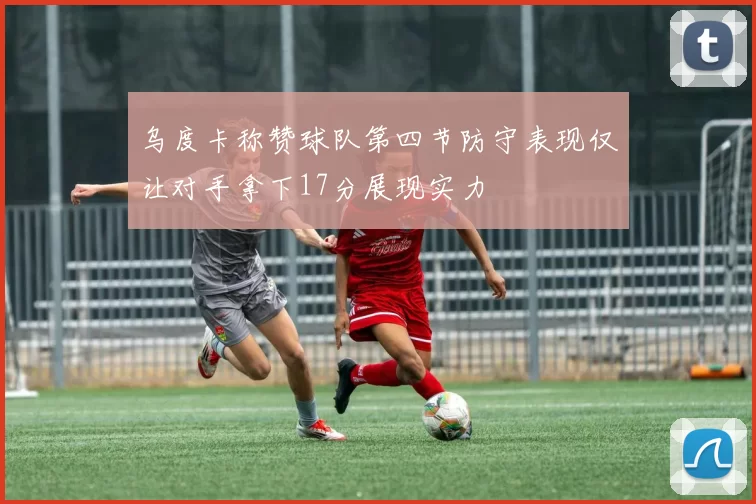 乌度卡称赞球队第四节防守表现仅让对手拿下17分展现实力