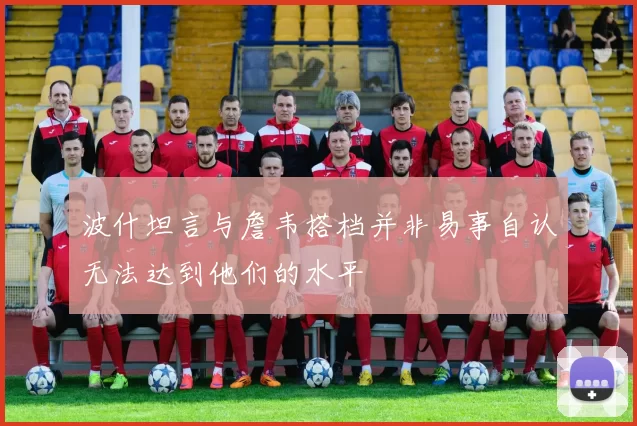 波什坦言与詹韦搭档并非易事自认无法达到他们的水平