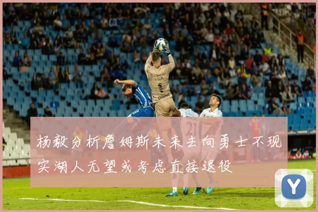 杨毅分析詹姆斯未来去向勇士不现实湖人无望或考虑直接退役