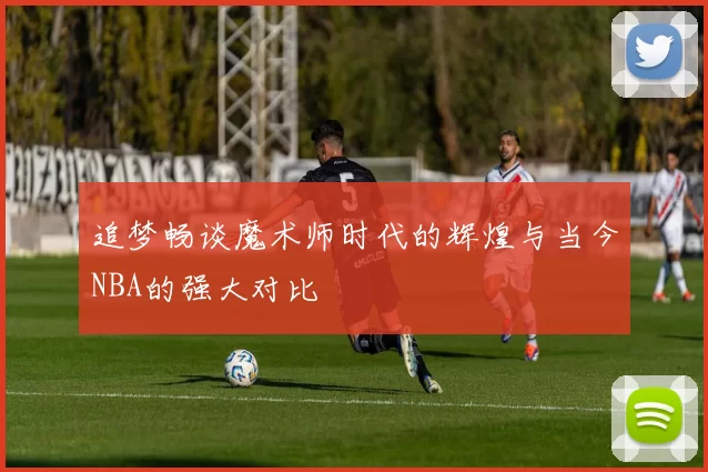 追梦畅谈魔术师时代的辉煌与当今NBA的强大对比