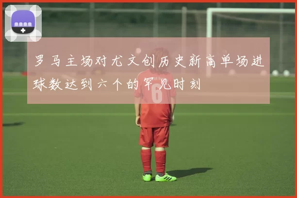 罗马主场对尤文创历史新高单场进球数达到六个的罕见时刻