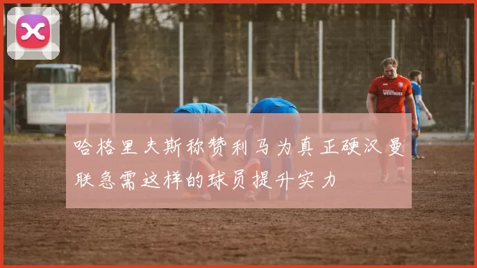 哈格里夫斯称赞利马为真正硬汉曼联急需这样的球员提升实力