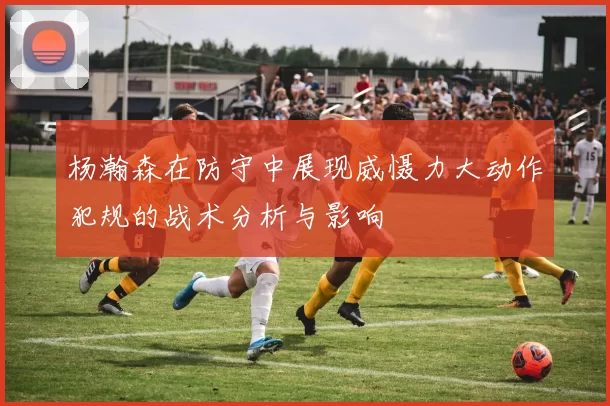 杨瀚森在防守中展现威慑力大动作犯规的战术分析与影响