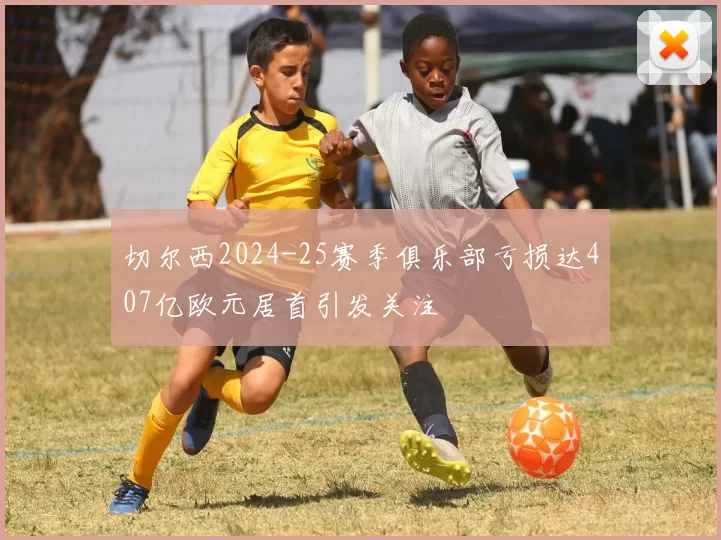 切尔西2024-25赛季俱乐部亏损达407亿欧元居首引发关注